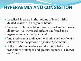 HYPERAEMIA AND CONGESTION
 Localised increase in the volume of blood within
dilated vessels of an organ or tissue.
 ”
Increased volume of blood from arterial and arteriolar
dilatation (i.e. increased inflow) is referred to as
hyperaemia or active hyperaemia.
 ”
Impaired venous drainage (i.e. diminished outflow) is
called venous congestion or passive hyperaemia.
 If the condition develops rapidly it is called acute,
while more prolonged and gradual response is known
as chronic.
 