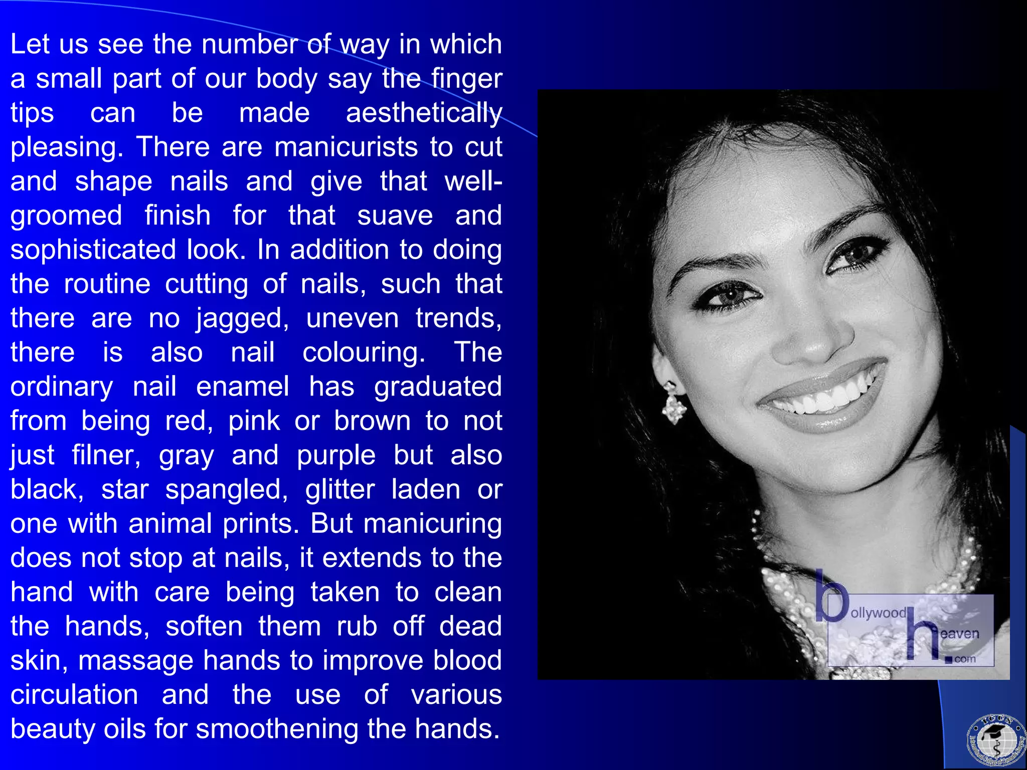 Let us see the number of way in which
a small part of our body say the finger
tips can be made aesthetically
pleasing. There are manicurists to cut
and shape nails and give that well-
groomed finish for that suave and
sophisticated look. In addition to doing
the routine cutting of nails, such that
there are no jagged, uneven trends,
there is also nail colouring. The
ordinary nail enamel has graduated
from being red, pink or brown to not
just filner, gray and purple but also
black, star spangled, glitter laden or
one with animal prints. But manicuring
does not stop at nails, it extends to the
hand with care being taken to clean
the hands, soften them rub off dead
skin, massage hands to improve blood
circulation and the use of various
beauty oils for smoothening the hands.
 
