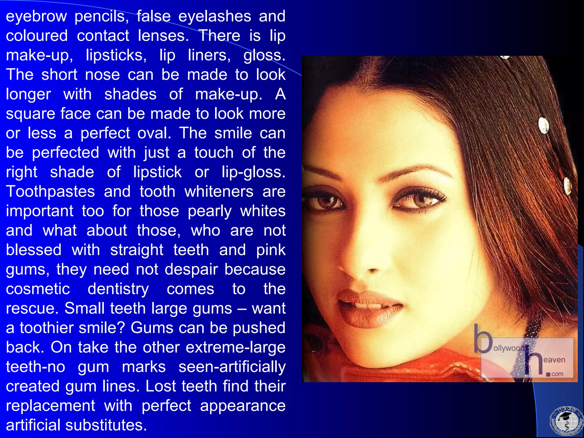 eyebrow pencils, false eyelashes and
coloured contact lenses. There is lip
make-up, lipsticks, lip liners, gloss.
The short nose can be made to look
longer with shades of make-up. A
square face can be made to look more
or less a perfect oval. The smile can
be perfected with just a touch of the
right shade of lipstick or lip-gloss.
Toothpastes and tooth whiteners are
important too for those pearly whites
and what about those, who are not
blessed with straight teeth and pink
gums, they need not despair because
cosmetic dentistry comes to the
rescue. Small teeth large gums – want
a toothier smile? Gums can be pushed
back. On take the other extreme-large
teeth-no gum marks seen-artificially
created gum lines. Lost teeth find their
replacement with perfect appearance
artificial substitutes.
 
