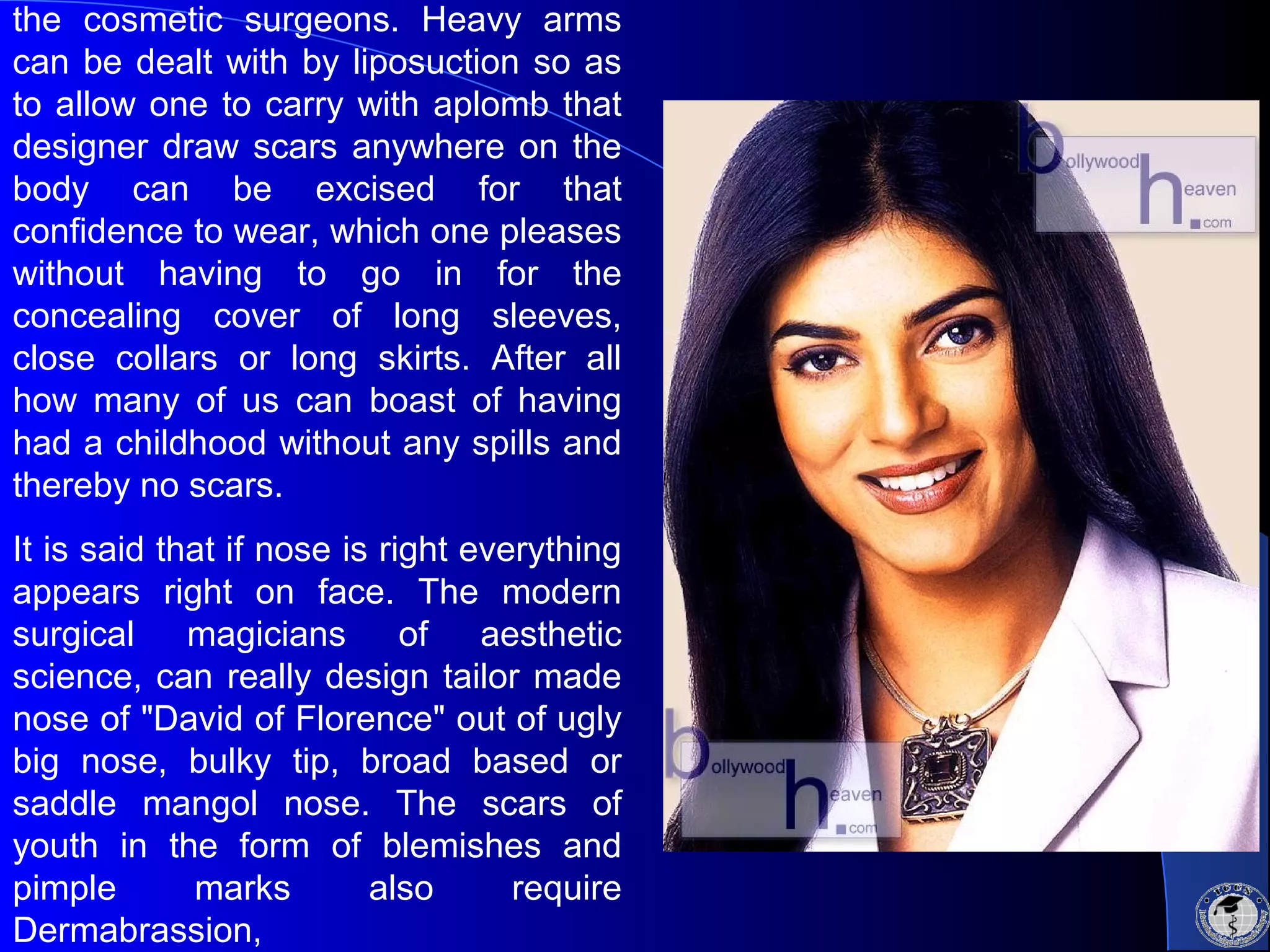 the cosmetic surgeons. Heavy arms
can be dealt with by liposuction so as
to allow one to carry with aplomb that
designer draw scars anywhere on the
body can be excised for that
confidence to wear, which one pleases
without having to go in for the
concealing cover of long sleeves,
close collars or long skirts. After all
how many of us can boast of having
had a childhood without any spills and
thereby no scars.
It is said that if nose is right everything
appears right on face. The modern
surgical magicians of aesthetic
science, can really design tailor made
nose of "David of Florence" out of ugly
big nose, bulky tip, broad based or
saddle mangol nose. The scars of
youth in the form of blemishes and
pimple marks also require
Dermabrassion,
 