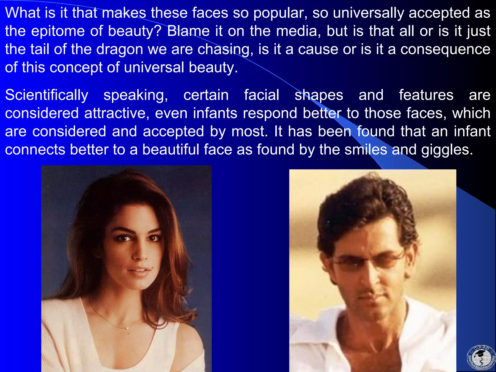 What is it that makes these faces so popular, so universally accepted as
the epitome of beauty? Blame it on the media, but is that all or is it just
the tail of the dragon we are chasing, is it a cause or is it a consequence
of this concept of universal beauty.
Scientifically speaking, certain facial shapes and features are
considered attractive, even infants respond better to those faces, which
are considered and accepted by most. It has been found that an infant
connects better to a beautiful face as found by the smiles and giggles.
 