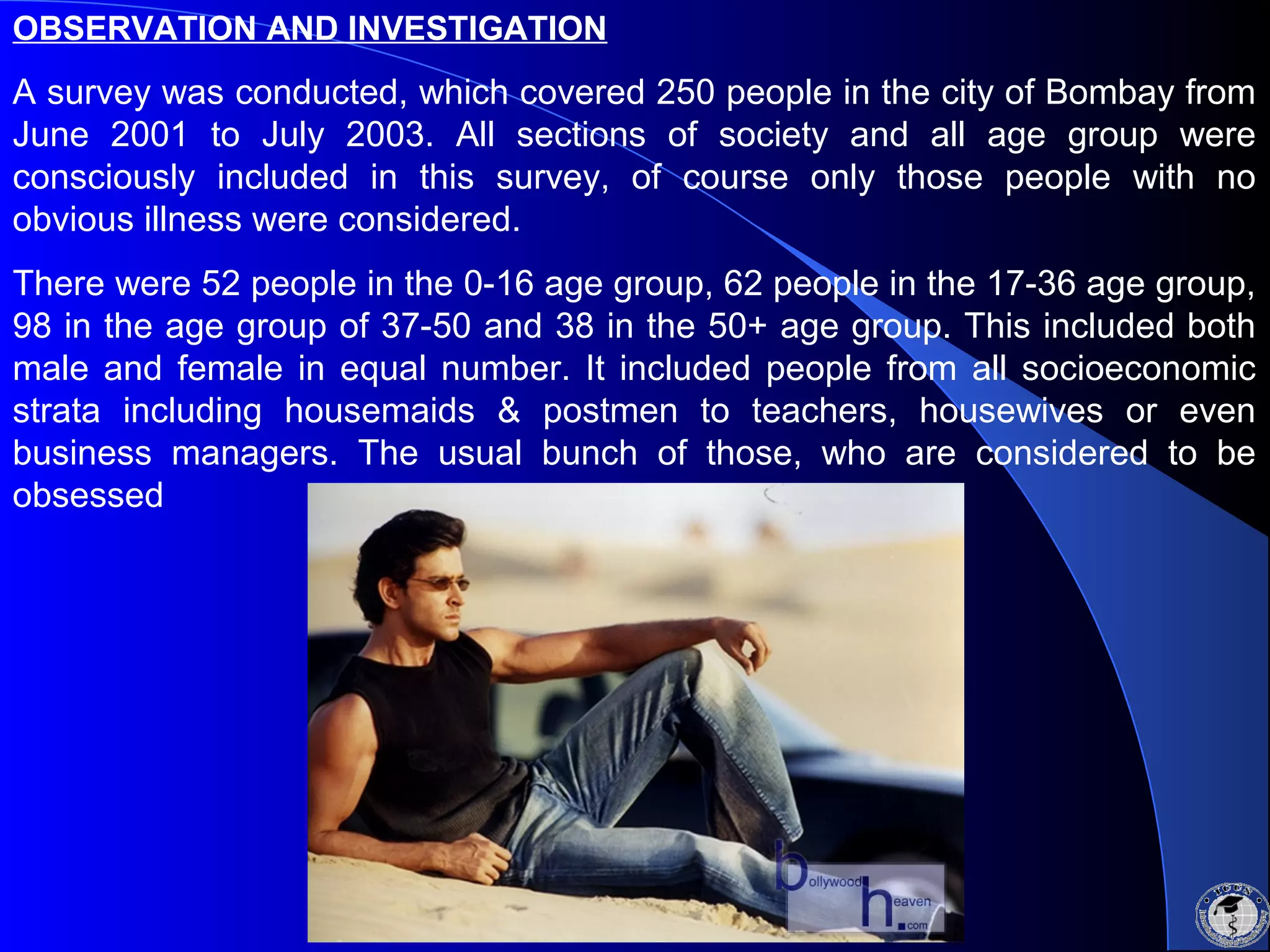 OBSERVATION AND INVESTIGATION
A survey was conducted, which covered 250 people in the city of Bombay from
June 2001 to July 2003. All sections of society and all age group were
consciously included in this survey, of course only those people with no
obvious illness were considered.
There were 52 people in the 0-16 age group, 62 people in the 17-36 age group,
98 in the age group of 37-50 and 38 in the 50+ age group. This included both
male and female in equal number. It included people from all socioeconomic
strata including housemaids & postmen to teachers, housewives or even
business managers. The usual bunch of those, who are considered to be
obsessed
 