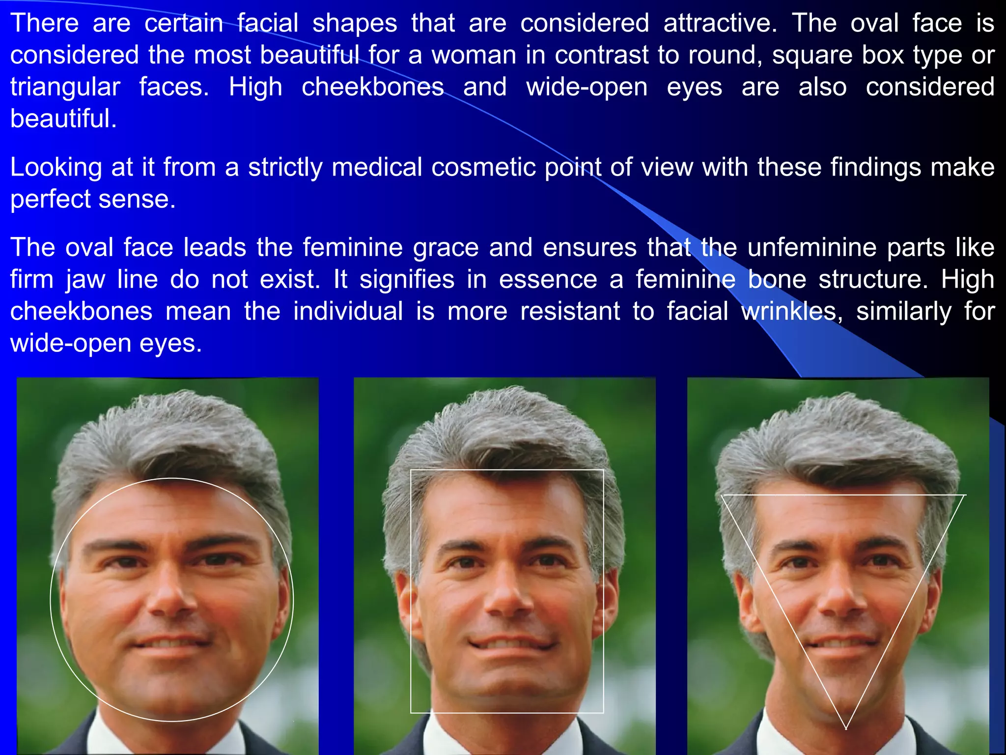 There are certain facial shapes that are considered attractive. The oval face is
considered the most beautiful for a woman in contrast to round, square box type or
triangular faces. High cheekbones and wide-open eyes are also considered
beautiful.
Looking at it from a strictly medical cosmetic point of view with these findings make
perfect sense.
The oval face leads the feminine grace and ensures that the unfeminine parts like
firm jaw line do not exist. It signifies in essence a feminine bone structure. High
cheekbones mean the individual is more resistant to facial wrinkles, similarly for
wide-open eyes.
 