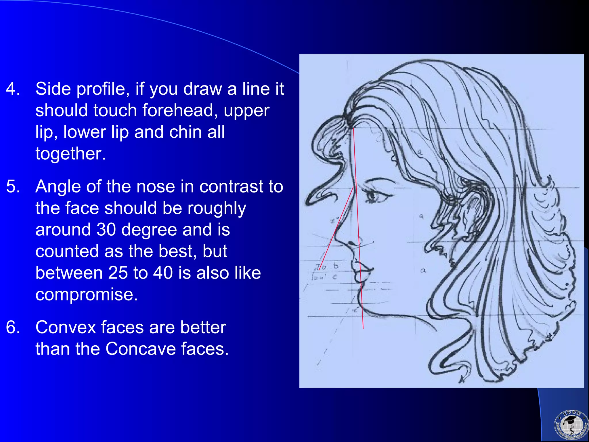 4. Side profile, if you draw a line it
should touch forehead, upper
lip, lower lip and chin all
together.
5. Angle of the nose in contrast to
the face should be roughly
around 30 degree and is
counted as the best, but
between 25 to 40 is also like
compromise.
6. Convex faces are better
than the Concave faces.
 