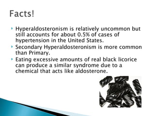 Hyperaldosteronism is relatively uncommon but still accounts for about 0.5% of cases of hypertension in the United States. Secondary Hyperaldosteronism is more common than Primary. Eating excessive amounts of real black licorice can produce a similar syndrome due to a chemical that acts like aldosterone. 