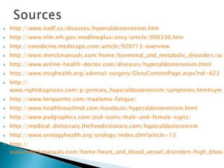 http://www.nadf.us/diseases/hyperaldosteronism.htm http://www.nlm.nih.gov/medlineplus/ency/article/000330.htm http://emedicine.medscape.com/article/920713-overview http://www.merckmanuals.com/home/hormonal_and_metabolic_disorders/adrenal_gland_disorders/hyperaldosteronism.html http:// www.online-health-doctor.com/diseases/hyperaldosteronism.html http:// www.mcghealth.org/adrenal-surgery/GhsuContentPage.aspx?nd=622 http:// www.rightdiagnosis.com/p/primary_hyperaldosteronism/symptoms.htm#symptom_list http://www.loripuente.com/myeloma-fatigue / http:// www.healthcoachmd.com/handouts/hyperaldosteronism.html http://www.psdgraphics.com/psd-icons/male-and-female-signs / http:// medical-dictionary.thefreedictionary.com/hyperaldosteronism http:// www.urologyhealth.org/urology/index.cfm?article=13 http:// www.merckmanuals.com/home/heart_and_blood_vessel_disorders/high_blood_pressure/high_blood_pressure.html 