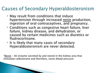 May result from conditions that induce hypertension through increased  renin  production, ingestion of oral contraceptives, and pregnancy. Conditions such as congestive heart failure, liver failure, kidney disease, and dehydration, or caused by certain medicines such as diuretics or fludrocortisone. It is likely that many cases of secondary Hyperaldosteronism are never detected. * Renin  - An enzyme secreted by and stored in the kidney area that stimulates aldosterone and therefore, raises blood pressure 