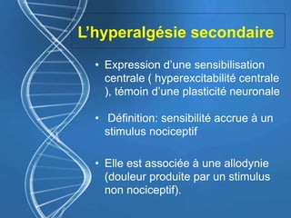 L’hyperalgésie secondaire
• Expression d’une sensibilisation
centrale ( hyperexcitabilité centrale
), témoin d’une plasticité neuronale
• Définition: sensibilité accrue à un
stimulus nociceptif
• Elle est associée à une allodynie
(douleur produite par un stimulus
non nociceptif).
 