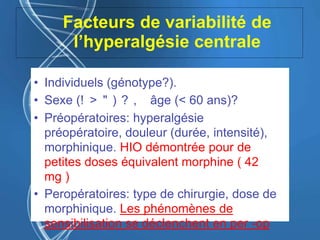 Facteurs de variabilité de
l’hyperalgésie centrale
• Individuels (génotype?).
• Sexe (! > " ) ? , âge (< 60 ans)?
• Préopératoires: hyperalgésie
préopératoire, douleur (durée, intensité),
morphinique. HIO démontrée pour de
petites doses équivalent morphine ( 42
mg )
• Peropératoires: type de chirurgie, dose de
morphinique. Les phénomènes de
sensibilisation se déclenchent en per -op
 
