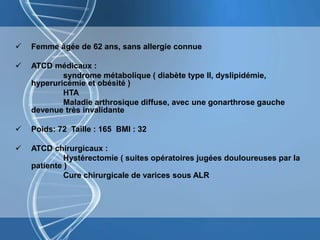  Femme âgée de 62 ans, sans allergie connue
 ATCD médicaux :
syndrome métabolique ( diabète type II, dyslipidémie,
hyperuricémie et obésité )
HTA
Maladie arthrosique diffuse, avec une gonarthrose gauche
devenue très invalidante
 Poids: 72 Taille : 165 BMI : 32
 ATCD chirurgicaux :
Hystérectomie ( suites opératoires jugées douloureuses par la
patiente )
Cure chirurgicale de varices sous ALR
 