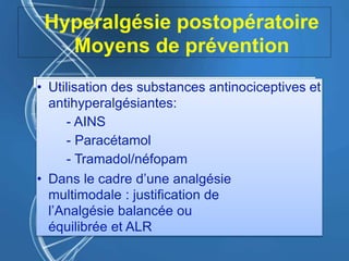 Hyperalgésie postopératoire
Moyens de prévention
• Utilisation des substances antinociceptives et
antihyperalgésiantes:
- AINS
- Paracétamol
- Tramadol/néfopam
• Dans le cadre d’une analgésie
multimodale : justification de
l’Analgésie balancée ou
équilibrée et ALR
 