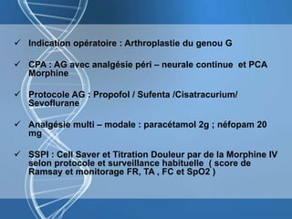  Indication opératoire : Arthroplastie du genou G
 CPA : AG avec analgésie péri – neurale continue et PCA
Morphine
 Protocole AG : Propofol / Sufenta /Cisatracurium/
Sevoflurane
 Analgésie multi – modale : paracétamol 2g ; néfopam 20
mg
 SSPI : Cell Saver et Titration Douleur par de la Morphine IV
selon protocole et surveillance habituelle ( score de
Ramsay et monitorage FR, TA , FC et SpO2 )
 