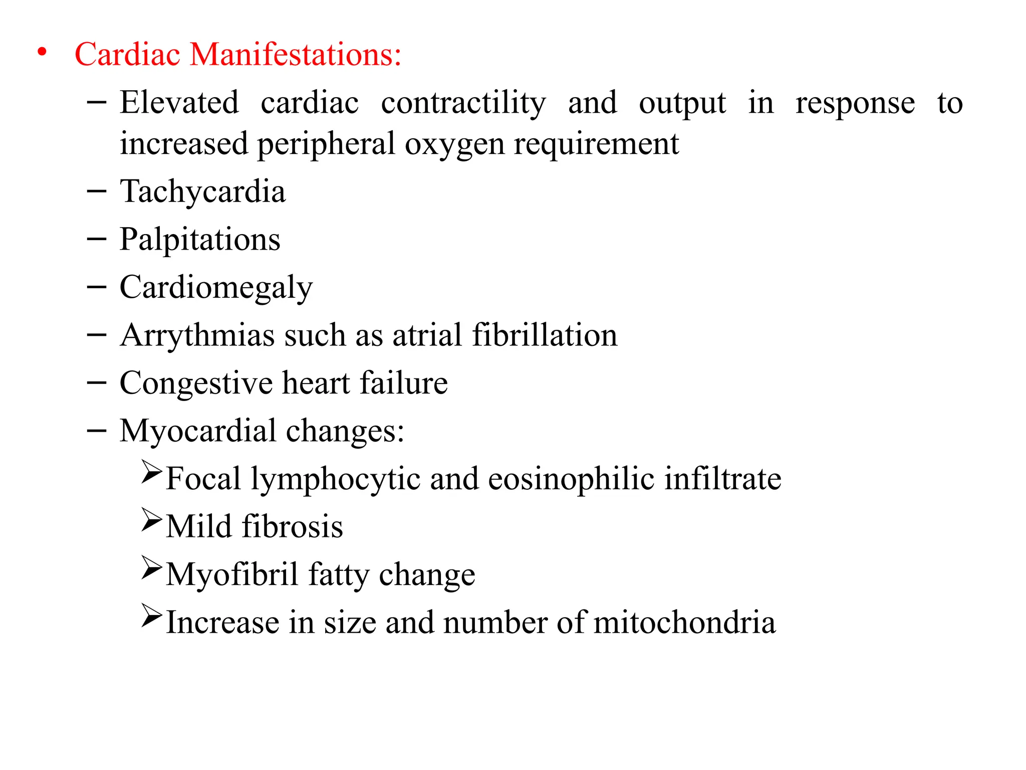 • Cardiac Manifestations:
– Elevated cardiac contractility and output in response to
increased peripheral oxygen requirement
– Tachycardia
– Palpitations
– Cardiomegaly
– Arrythmias such as atrial fibrillation
– Congestive heart failure
– Myocardial changes:
Focal lymphocytic and eosinophilic infiltrate
Mild fibrosis
Myofibril fatty change
Increase in size and number of mitochondria
 