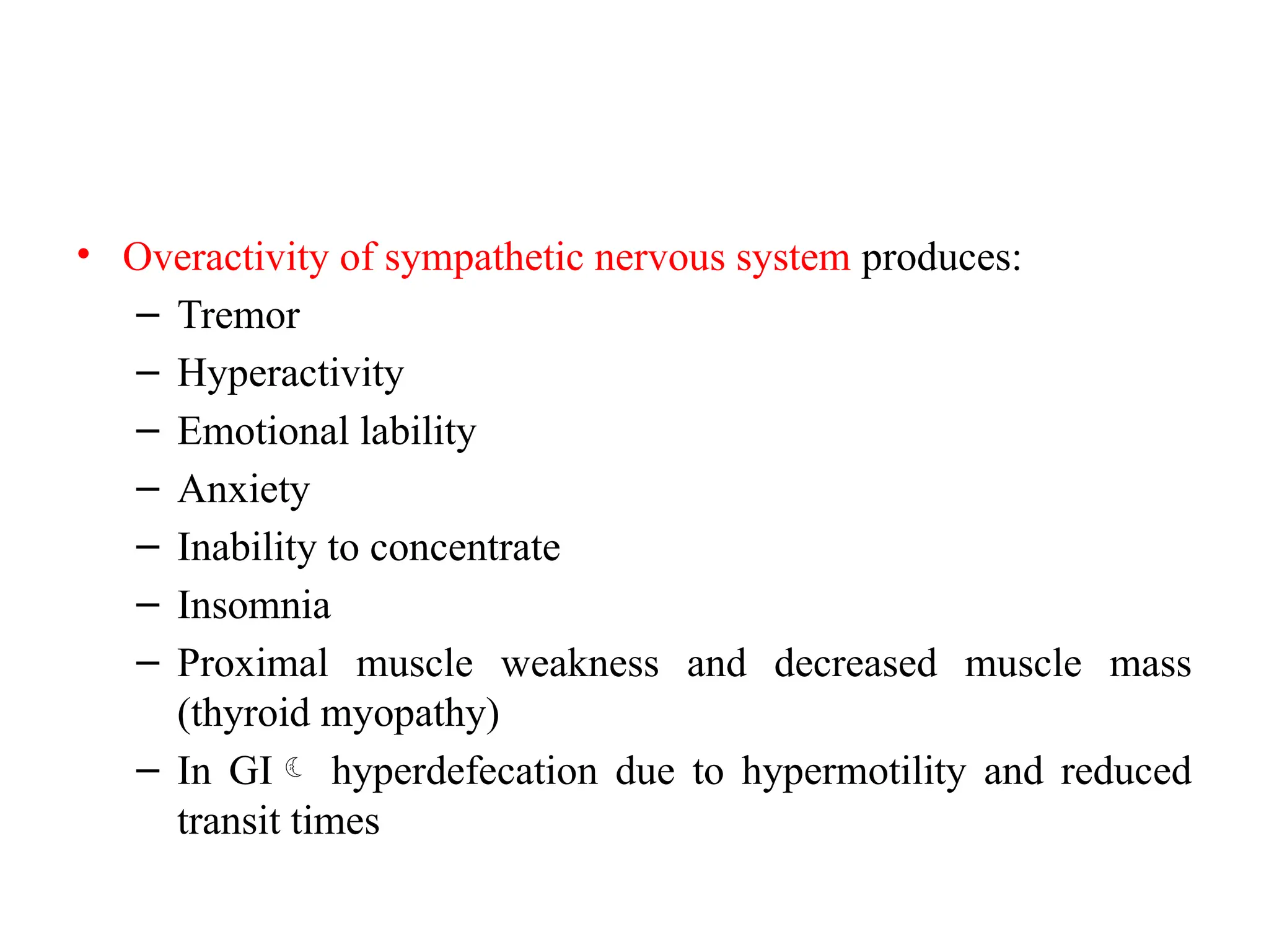 • Overactivity of sympathetic nervous system produces:
– Tremor
– Hyperactivity
– Emotional lability
– Anxiety
– Inability to concentrate
– Insomnia
– Proximal muscle weakness and decreased muscle mass
(thyroid myopathy)
– In GI hyperdefecation due to hypermotility and reduced
transit times
 