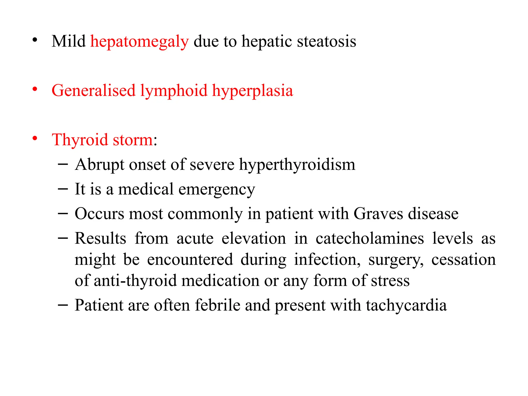 • Mild hepatomegaly due to hepatic steatosis
• Generalised lymphoid hyperplasia
• Thyroid storm:
– Abrupt onset of severe hyperthyroidism
– It is a medical emergency
– Occurs most commonly in patient with Graves disease
– Results from acute elevation in catecholamines levels as
might be encountered during infection, surgery, cessation
of anti-thyroid medication or any form of stress
– Patient are often febrile and present with tachycardia
 