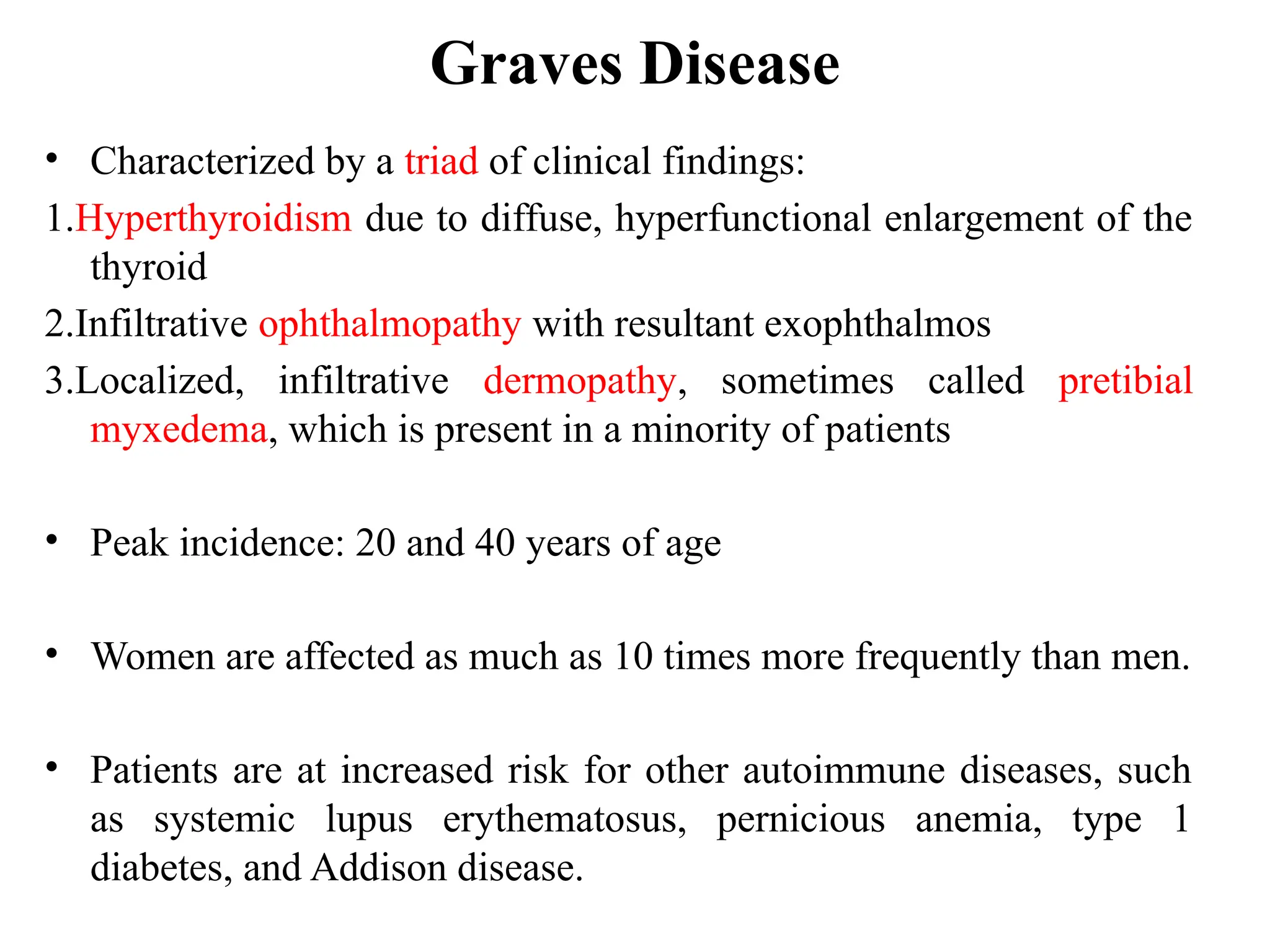 Graves Disease
• Characterized by a triad of clinical findings:
1.Hyperthyroidism due to diffuse, hyperfunctional enlargement of the
thyroid
2.Infiltrative ophthalmopathy with resultant exophthalmos
3.Localized, infiltrative dermopathy, sometimes called pretibial
myxedema, which is present in a minority of patients
• Peak incidence: 20 and 40 years of age
• Women are affected as much as 10 times more frequently than men.
• Patients are at increased risk for other autoimmune diseases, such
as systemic lupus erythematosus, pernicious anemia, type 1
diabetes, and Addison disease.
 