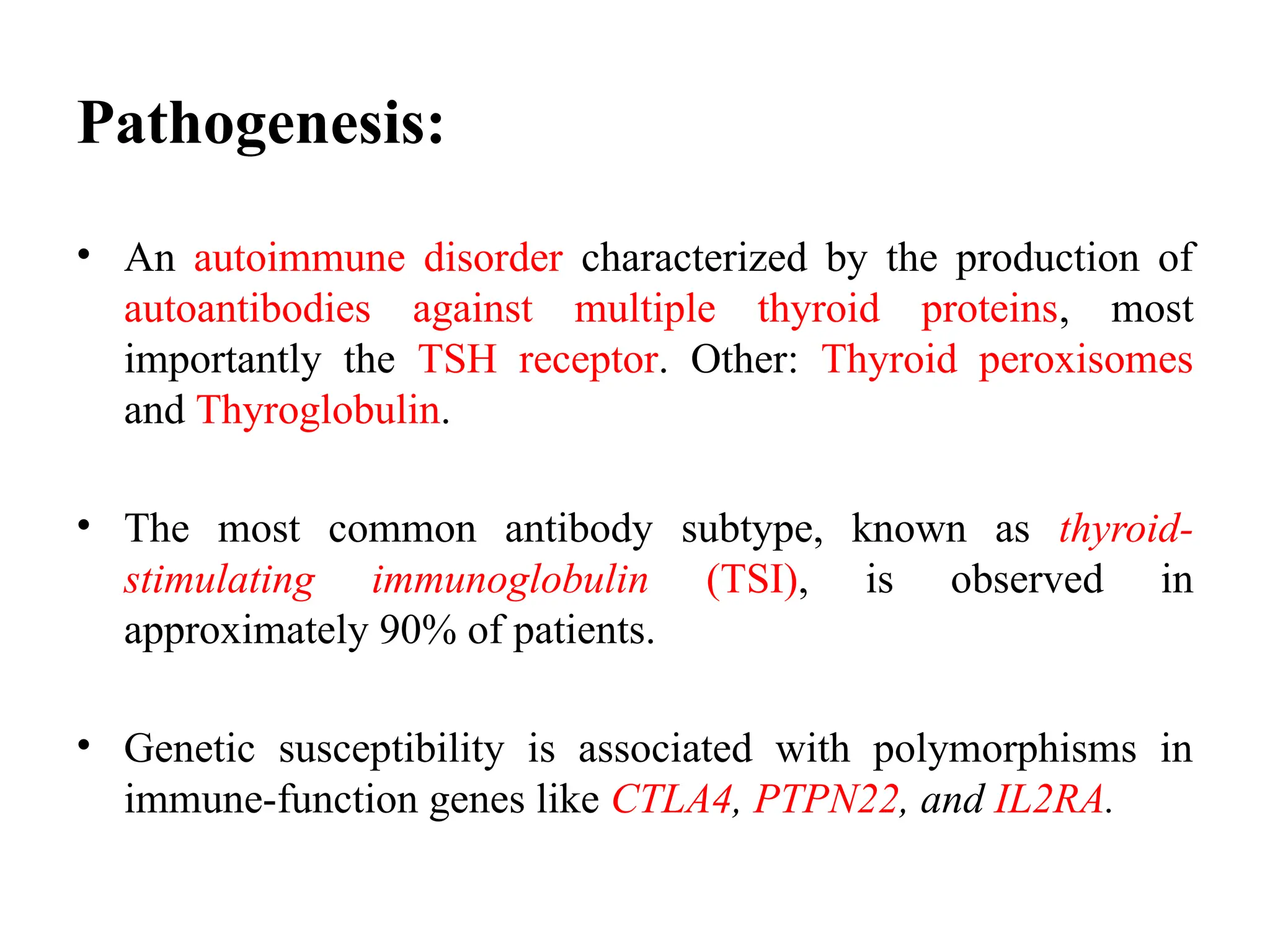 Pathogenesis:
• An autoimmune disorder characterized by the production of
autoantibodies against multiple thyroid proteins, most
importantly the TSH receptor. Other: Thyroid peroxisomes
and Thyroglobulin.
• The most common antibody subtype, known as thyroid-
stimulating immunoglobulin (TSI), is observed in
approximately 90% of patients.
• Genetic susceptibility is associated with polymorphisms in
immune-function genes like CTLA4, PTPN22, and IL2RA.
 