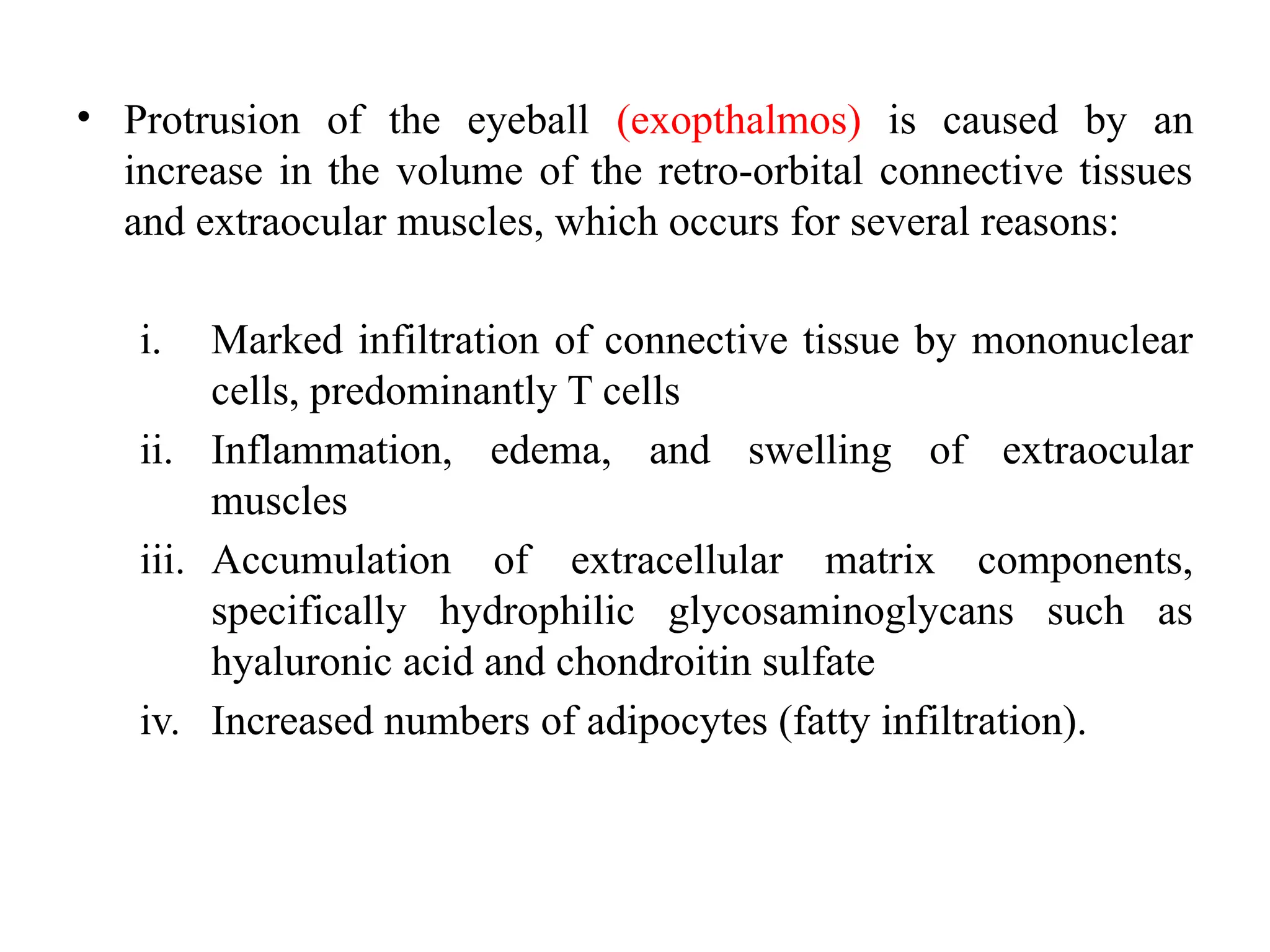 • Protrusion of the eyeball (exopthalmos) is caused by an
increase in the volume of the retro-orbital connective tissues
and extraocular muscles, which occurs for several reasons:
i. Marked infiltration of connective tissue by mononuclear
cells, predominantly T cells
ii. Inflammation, edema, and swelling of extraocular
muscles
iii. Accumulation of extracellular matrix components,
specifically hydrophilic glycosaminoglycans such as
hyaluronic acid and chondroitin sulfate
iv. Increased numbers of adipocytes (fatty infiltration).
 