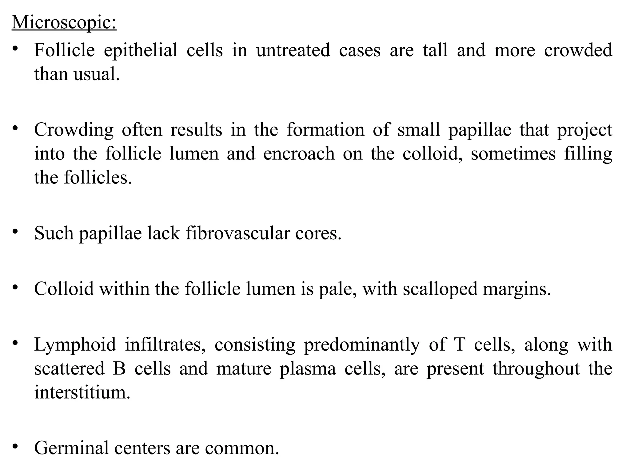 Microscopic:
• Follicle epithelial cells in untreated cases are tall and more crowded
than usual.
• Crowding often results in the formation of small papillae that project
into the follicle lumen and encroach on the colloid, sometimes filling
the follicles.
• Such papillae lack fibrovascular cores.
• Colloid within the follicle lumen is pale, with scalloped margins.
• Lymphoid infiltrates, consisting predominantly of T cells, along with
scattered B cells and mature plasma cells, are present throughout the
interstitium.
• Germinal centers are common.
 