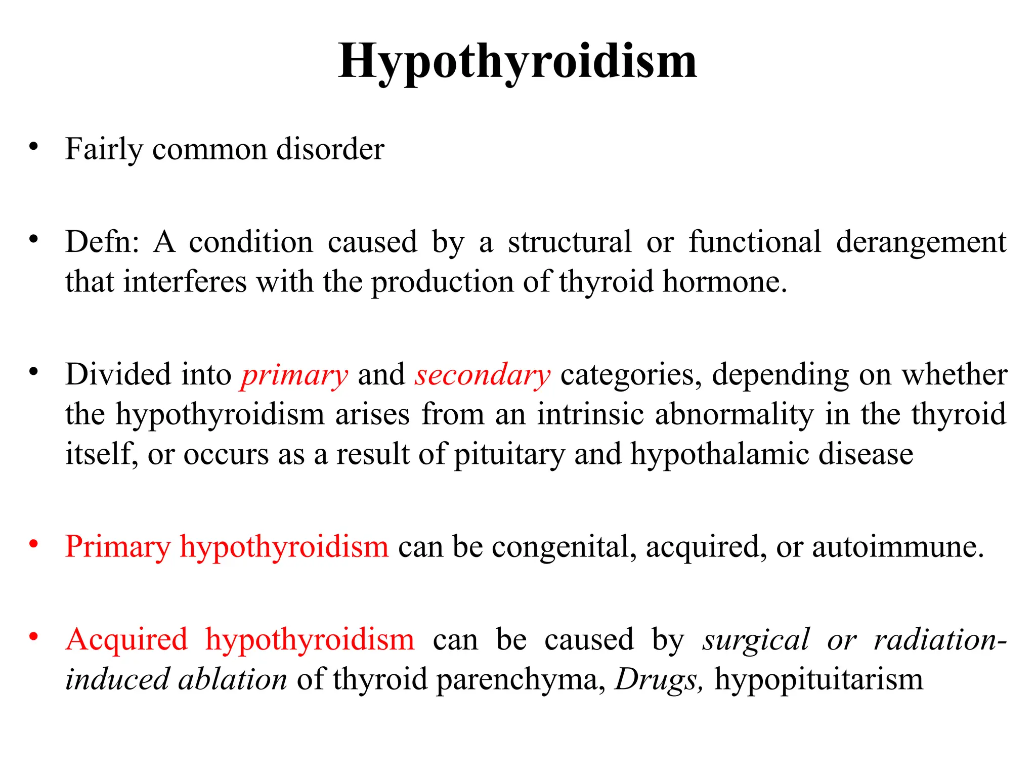 Hypothyroidism
• Fairly common disorder
• Defn: A condition caused by a structural or functional derangement
that interferes with the production of thyroid hormone.
• Divided into primary and secondary categories, depending on whether
the hypothyroidism arises from an intrinsic abnormality in the thyroid
itself, or occurs as a result of pituitary and hypothalamic disease
• Primary hypothyroidism can be congenital, acquired, or autoimmune.
• Acquired hypothyroidism can be caused by surgical or radiation-
induced ablation of thyroid parenchyma, Drugs, hypopituitarism
 
