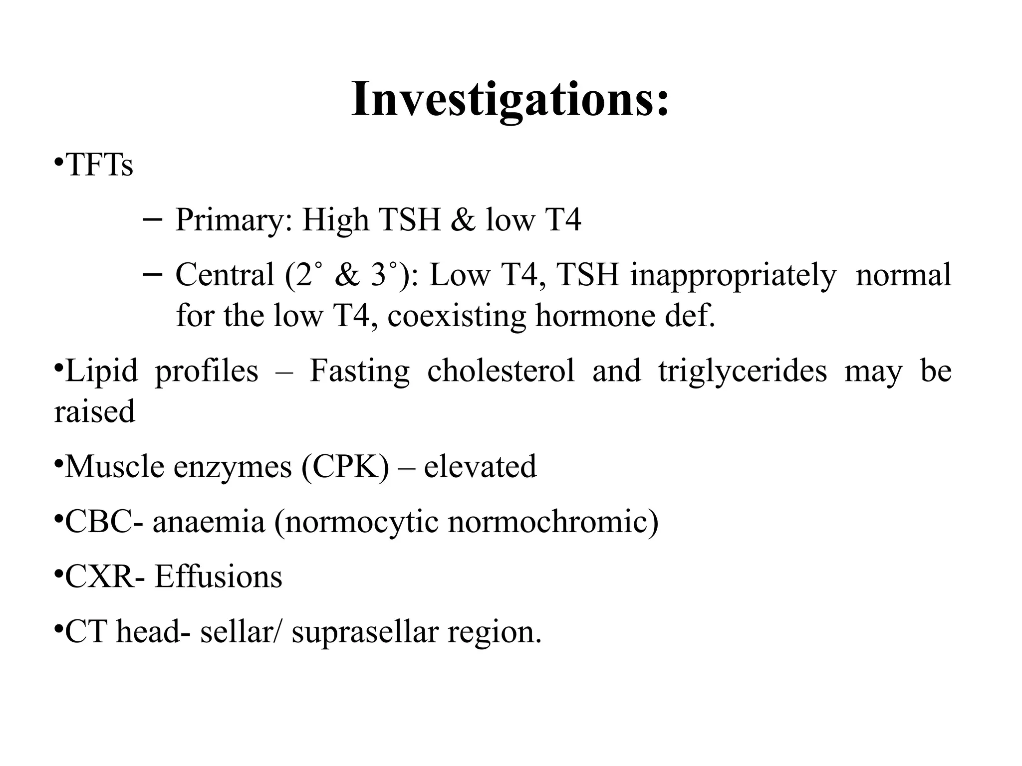 Investigations:
•TFTs
– Primary: High TSH & low T4
– Central (2˚ & 3˚): Low T4, TSH inappropriately normal
for the low T4, coexisting hormone def.
•Lipid profiles – Fasting cholesterol and triglycerides may be
raised
•Muscle enzymes (CPK) – elevated
•CBC- anaemia (normocytic normochromic)
•CXR- Effusions
•CT head- sellar/ suprasellar region.
 