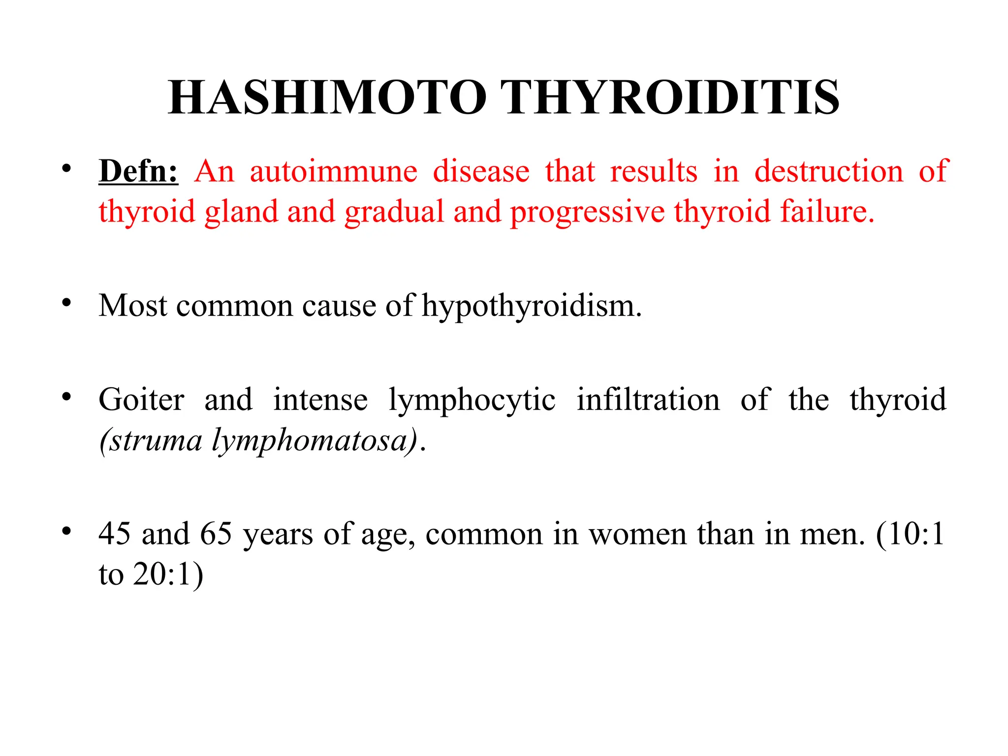 HASHIMOTO THYROIDITIS
• Defn: An autoimmune disease that results in destruction of
thyroid gland and gradual and progressive thyroid failure.
• Most common cause of hypothyroidism.
• Goiter and intense lymphocytic infiltration of the thyroid
(struma lymphomatosa).
• 45 and 65 years of age, common in women than in men. (10:1
to 20:1)
 
