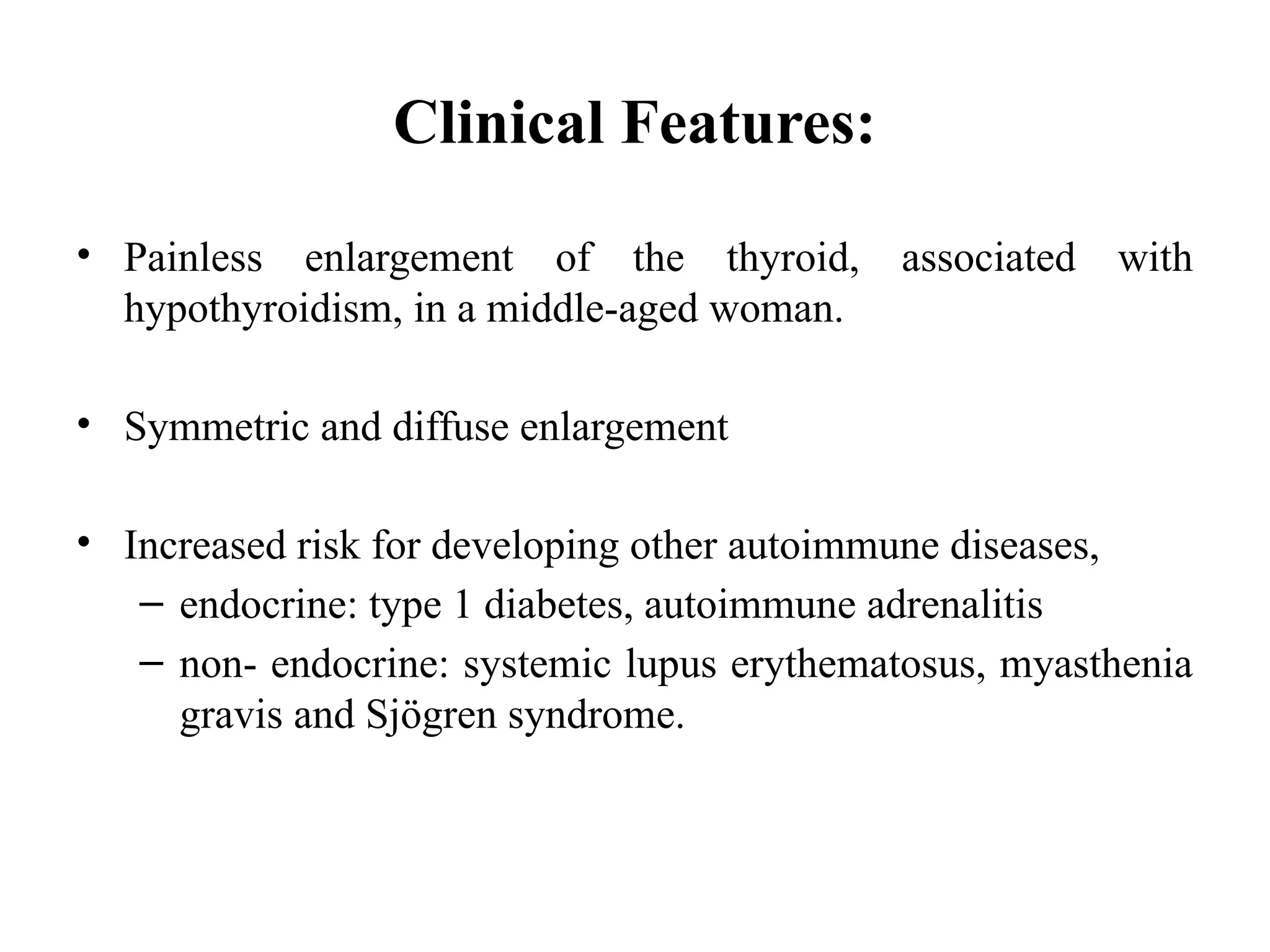 Clinical Features:
• Painless enlargement of the thyroid, associated with
hypothyroidism, in a middle-aged woman.
• Symmetric and diffuse enlargement
• Increased risk for developing other autoimmune diseases,
– endocrine: type 1 diabetes, autoimmune adrenalitis
– non- endocrine: systemic lupus erythematosus, myasthenia
gravis and Sjögren syndrome.
 