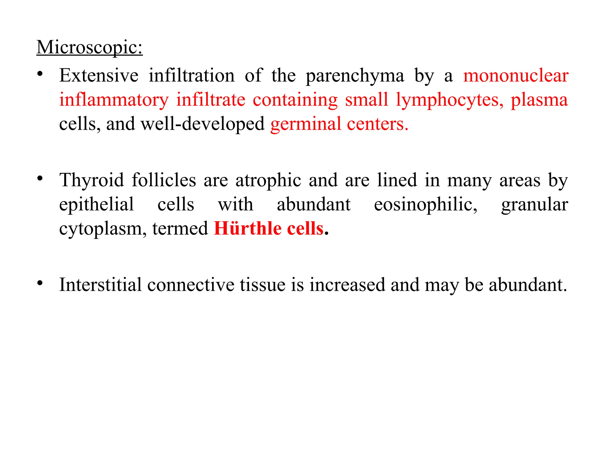 Microscopic:
• Extensive infiltration of the parenchyma by a mononuclear
inflammatory infiltrate containing small lymphocytes, plasma
cells, and well-developed germinal centers.
• Thyroid follicles are atrophic and are lined in many areas by
epithelial cells with abundant eosinophilic, granular
cytoplasm, termed Hürthle cells.
• Interstitial connective tissue is increased and may be abundant.
 