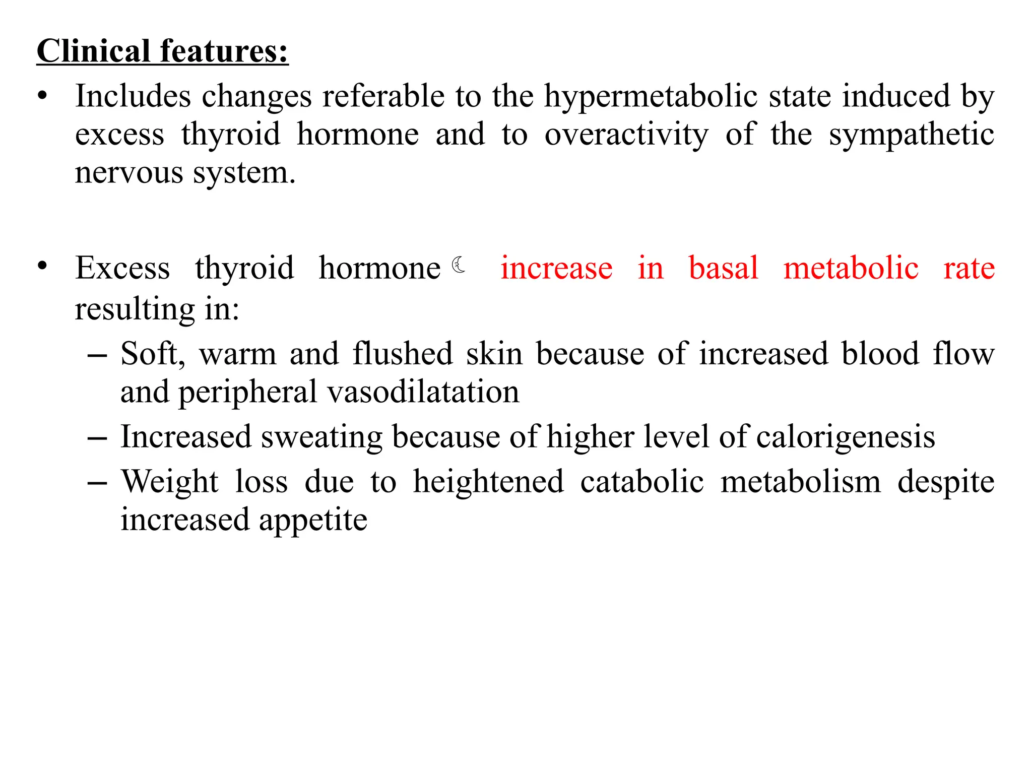 Clinical features:
• Includes changes referable to the hypermetabolic state induced by
excess thyroid hormone and to overactivity of the sympathetic
nervous system.
• Excess thyroid hormone increase in basal metabolic rate
resulting in:
– Soft, warm and flushed skin because of increased blood flow
and peripheral vasodilatation
– Increased sweating because of higher level of calorigenesis
– Weight loss due to heightened catabolic metabolism despite
increased appetite
 