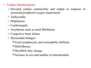 • Cardiac Manifestations:
– Elevated cardiac contractility and output in response to
increased peripheral oxygen requirement
– Tachycardia
– Palpitations
– Cardiomegaly
– Arrythmias such as atrial fibrillation
– Congestive heart failure
– Myocardial changes:
Focal lymphocytic and eosinophilic infiltrate
Mild fibrosis
Myofibril fatty change
Increase in size and number of mitochondria
 