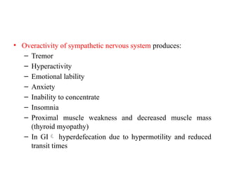 • Overactivity of sympathetic nervous system produces:
– Tremor
– Hyperactivity
– Emotional lability
– Anxiety
– Inability to concentrate
– Insomnia
– Proximal muscle weakness and decreased muscle mass
(thyroid myopathy)
– In GI hyperdefecation due to hypermotility and reduced
transit times
 