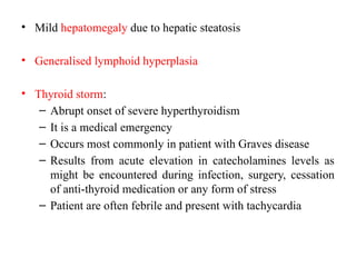 • Mild hepatomegaly due to hepatic steatosis
• Generalised lymphoid hyperplasia
• Thyroid storm:
– Abrupt onset of severe hyperthyroidism
– It is a medical emergency
– Occurs most commonly in patient with Graves disease
– Results from acute elevation in catecholamines levels as
might be encountered during infection, surgery, cessation
of anti-thyroid medication or any form of stress
– Patient are often febrile and present with tachycardia
 