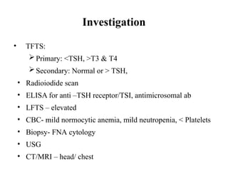 Investigation
• TFTS:
Primary: <TSH, >T3 & T4
Secondary: Normal or > TSH,
• Radioiodide scan
• ELISA for anti –TSH receptor/TSI, antimicrosomal ab
• LFTS – elevated
• CBC- mild normocytic anemia, mild neutropenia, < Platelets
• Biopsy- FNA cytology
• USG
• CT/MRI – head/ chest
 