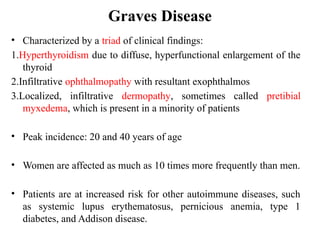 Graves Disease
• Characterized by a triad of clinical findings:
1.Hyperthyroidism due to diffuse, hyperfunctional enlargement of the
thyroid
2.Infiltrative ophthalmopathy with resultant exophthalmos
3.Localized, infiltrative dermopathy, sometimes called pretibial
myxedema, which is present in a minority of patients
• Peak incidence: 20 and 40 years of age
• Women are affected as much as 10 times more frequently than men.
• Patients are at increased risk for other autoimmune diseases, such
as systemic lupus erythematosus, pernicious anemia, type 1
diabetes, and Addison disease.
 