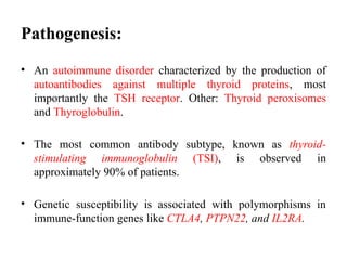 Pathogenesis:
• An autoimmune disorder characterized by the production of
autoantibodies against multiple thyroid proteins, most
importantly the TSH receptor. Other: Thyroid peroxisomes
and Thyroglobulin.
• The most common antibody subtype, known as thyroid-
stimulating immunoglobulin (TSI), is observed in
approximately 90% of patients.
• Genetic susceptibility is associated with polymorphisms in
immune-function genes like CTLA4, PTPN22, and IL2RA.
 