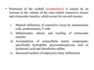 • Protrusion of the eyeball (exopthalmos) is caused by an
increase in the volume of the retro-orbital connective tissues
and extraocular muscles, which occurs for several reasons:
i. Marked infiltration of connective tissue by mononuclear
cells, predominantly T cells
ii. Inflammation, edema, and swelling of extraocular
muscles
iii. Accumulation of extracellular matrix components,
specifically hydrophilic glycosaminoglycans such as
hyaluronic acid and chondroitin sulfate
iv. Increased numbers of adipocytes (fatty infiltration).
 