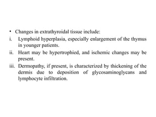 • Changes in extrathyroidal tissue include:
i. Lymphoid hyperplasia, especially enlargement of the thymus
in younger patients.
ii. Heart may be hypertrophied, and ischemic changes may be
present.
iii. Dermopathy, if present, is characterized by thickening of the
dermis due to deposition of glycosaminoglycans and
lymphocyte infiltration.
 
