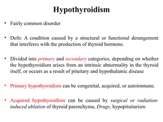 Hypothyroidism
• Fairly common disorder
• Defn: A condition caused by a structural or functional derangement
that interferes with the production of thyroid hormone.
• Divided into primary and secondary categories, depending on whether
the hypothyroidism arises from an intrinsic abnormality in the thyroid
itself, or occurs as a result of pituitary and hypothalamic disease
• Primary hypothyroidism can be congenital, acquired, or autoimmune.
• Acquired hypothyroidism can be caused by surgical or radiation-
induced ablation of thyroid parenchyma, Drugs, hypopituitarism
 