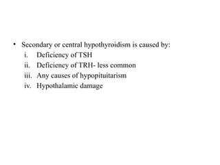 • Secondary or central hypothyroidism is caused by:
i. Deficiency of TSH
ii. Deficiency of TRH- less common
iii. Any causes of hypopituitarism
iv. Hypothalamic damage
 