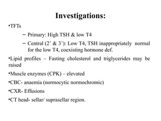 Investigations:
•TFTs
– Primary: High TSH & low T4
– Central (2˚ & 3˚): Low T4, TSH inappropriately normal
for the low T4, coexisting hormone def.
•Lipid profiles – Fasting cholesterol and triglycerides may be
raised
•Muscle enzymes (CPK) – elevated
•CBC- anaemia (normocytic normochromic)
•CXR- Effusions
•CT head- sellar/ suprasellar region.
 