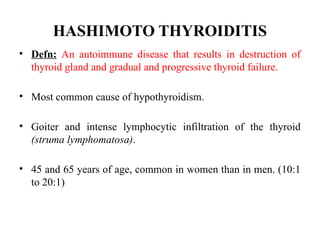 HASHIMOTO THYROIDITIS
• Defn: An autoimmune disease that results in destruction of
thyroid gland and gradual and progressive thyroid failure.
• Most common cause of hypothyroidism.
• Goiter and intense lymphocytic infiltration of the thyroid
(struma lymphomatosa).
• 45 and 65 years of age, common in women than in men. (10:1
to 20:1)
 