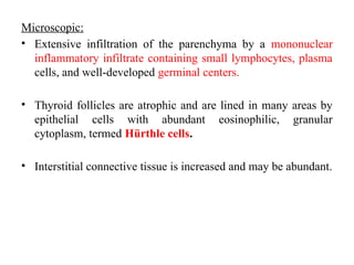 Microscopic:
• Extensive infiltration of the parenchyma by a mononuclear
inflammatory infiltrate containing small lymphocytes, plasma
cells, and well-developed germinal centers.
• Thyroid follicles are atrophic and are lined in many areas by
epithelial cells with abundant eosinophilic, granular
cytoplasm, termed Hürthle cells.
• Interstitial connective tissue is increased and may be abundant.
 