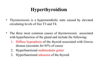 Hyperthyroidism
• Thyrotoxicosis is a hypermetabolic state caused by elevated
circulating levels of free T3 and T4.
• The three most common causes of thyrotoxicosis associated
with hyperfunction of the gland and include the following:
1. Diffuse hyperplasia of the thyroid associated with Graves
disease (accounts for 85% of cases)
2. Hyperfunctional multinodular goiter
3. Hyperfunctional adenoma of the thyroid
 