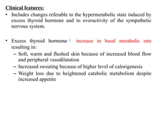Clinical features:
• Includes changes referable to the hypermetabolic state induced by
excess thyroid hormone and to overactivity of the sympathetic
nervous system.
• Excess thyroid hormone increase in basal metabolic rate
resulting in:
– Soft, warm and flushed skin because of increased blood flow
and peripheral vasodilatation
– Increased sweating because of higher level of calorigenesis
– Weight loss due to heightened catabolic metabolism despite
increased appetite
 