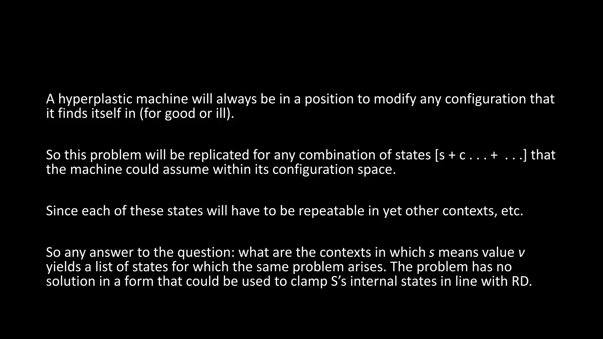 A hyperplastic machine will always be in a position to modify any configuration that 
it finds itself in (for good or ill). 
So this problem will be replicated for any combination of states [s + c . . . + . . .] that 
the machine could assume within its configuration space. 
Since each of these states will have to be repeatable in yet other contexts, etc. 
So any answer to the question: what are the contexts in which s means value v 
yields a list of states for which the same problem arises. The problem has no 
solution in a form that could be used to clamp S’s internal states in line with RD. 
 
