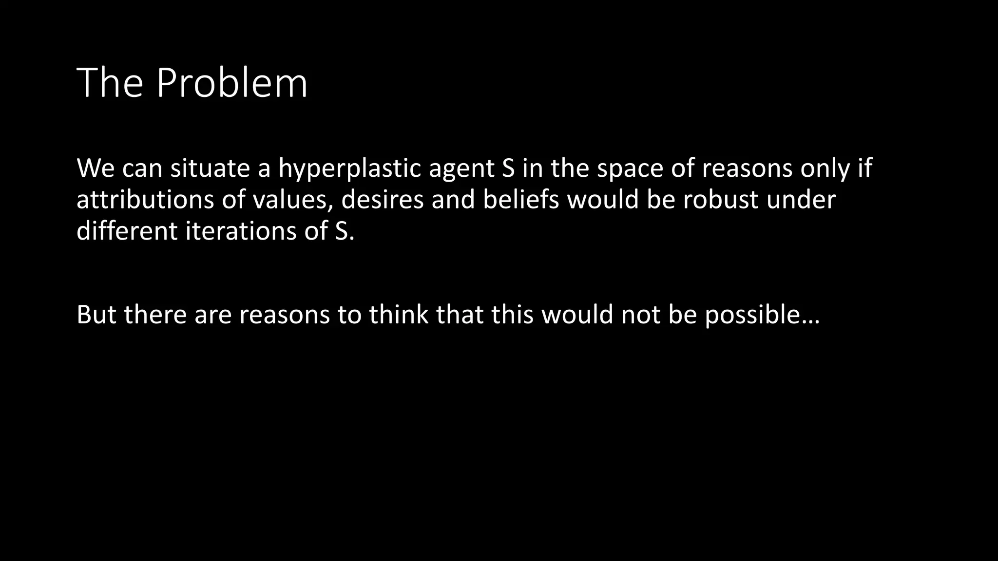 The Problem 
We can situate a hyperplastic agent S in the space of reasons only if 
attributions of values, desires and beliefs would be robust under 
different iterations of S. 
But there are reasons to think that this would not be possible… 
 