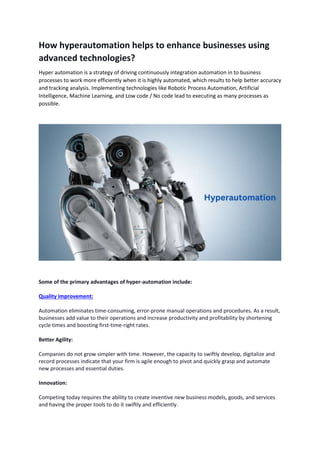 How hyperautomation helps to enhance businesses using
advanced technologies?
Hyper automation is a strategy of driving continuously integration automation in to business
processes to work more efficiently when it is highly automated, which results to help better accuracy
and tracking analysis. Implementing technologies like Robotic Process Automation, Artificial
Intelligence, Machine Learning, and Low code / No code lead to executing as many processes as
possible.
Some of the primary advantages of hyper-automation include:
Quality improvement:
Automation eliminates time-consuming, error-prone manual operations and procedures. As a result,
businesses add value to their operations and increase productivity and profitability by shortening
cycle times and boosting first-time-right rates.
Better Agility:
Companies do not grow simpler with time. However, the capacity to swiftly develop, digitalize and
record processes indicate that your firm is agile enough to pivot and quickly grasp and automate
new processes and essential duties.
Innovation:
Competing today requires the ability to create inventive new business models, goods, and services
and having the proper tools to do it swiftly and efficiently.
 