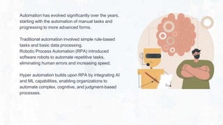 Automation has evolved significantly over the years,
starting with the automation of manual tasks and
progressing to more advanced forms.
Traditional automation involved simple rule-based
tasks and basic data processing.
Robotic Process Automation (RPA) introduced
software robots to automate repetitive tasks,
eliminating human errors and increasing speed.
Hyper automation builds upon RPA by integrating AI
and ML capabilities, enabling organizations to
automate complex, cognitive, and judgment-based
processes.
 