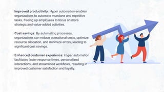 Improved productivity: Hyper automation enables
organizations to automate mundane and repetitive
tasks, freeing up employees to focus on more
strategic and value-added activities.
Cost savings: By automating processes,
organizations can reduce operational costs, optimize
resource allocation, and minimize errors, leading to
significant cost savings.
Enhanced customer experience: Hyper automation
facilitates faster response times, personalized
interactions, and streamlined workflows, resulting in
improved customer satisfaction and loyalty.
 