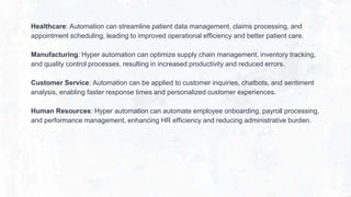 Healthcare: Automation can streamline patient data management, claims processing, and
appointment scheduling, leading to improved operational efficiency and better patient care.
Manufacturing: Hyper automation can optimize supply chain management, inventory tracking,
and quality control processes, resulting in increased productivity and reduced errors.
Customer Service: Automation can be applied to customer inquiries, chatbots, and sentiment
analysis, enabling faster response times and personalized customer experiences.
Human Resources: Hyper automation can automate employee onboarding, payroll processing,
and performance management, enhancing HR efficiency and reducing administrative burden.
 
